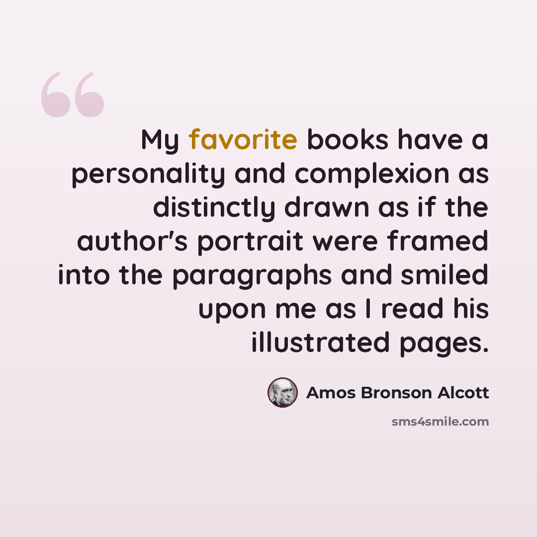 “My favorite books have a personality and complexion as distinctly drawn as if the author's portrait were framed into the paragraphs and smiled upon me as I read his illustrated pages.” quote by Amos Bronson Alcott