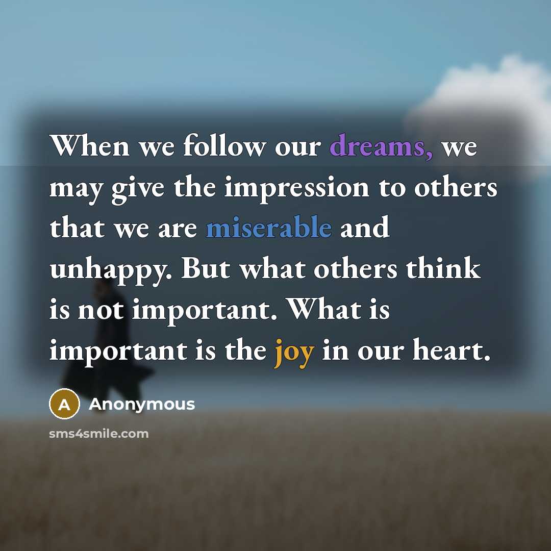 “When we follow our dreams, we may give the impression to others that we are miserable and unhappy. But what others think is not important. What is important is the joy in our heart.” quote by Anonymous