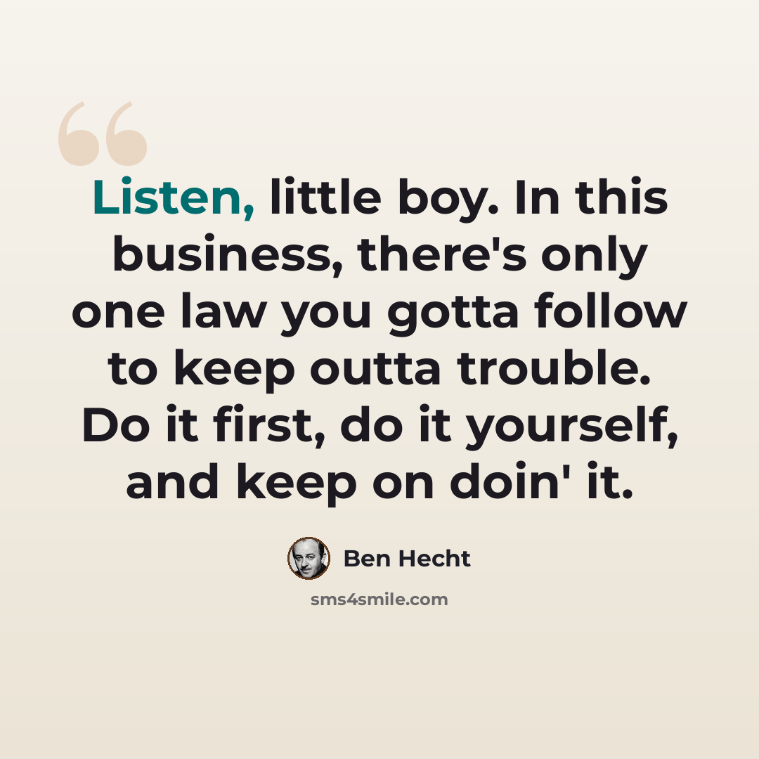 “Listen, little boy. In this business, there's only one law you gotta follow to keep outta trouble. Do it first, do it yourself, and keep on doin' it.” quote by Ben Hecht