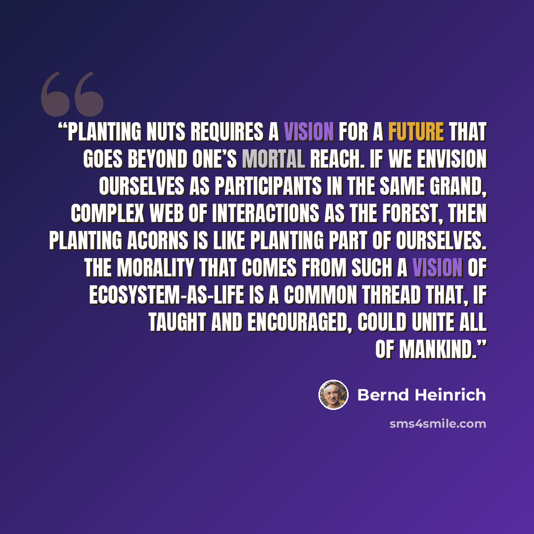 “Planting nuts requires a vision for a future that goes beyond one’s mortal reach. If we envision ourselves as participants in the same grand, complex web of interactions as the forest, then planting acorns is like planting part of ourselves. The morality that comes from such a vision of…” quote by Bernd Heinrich