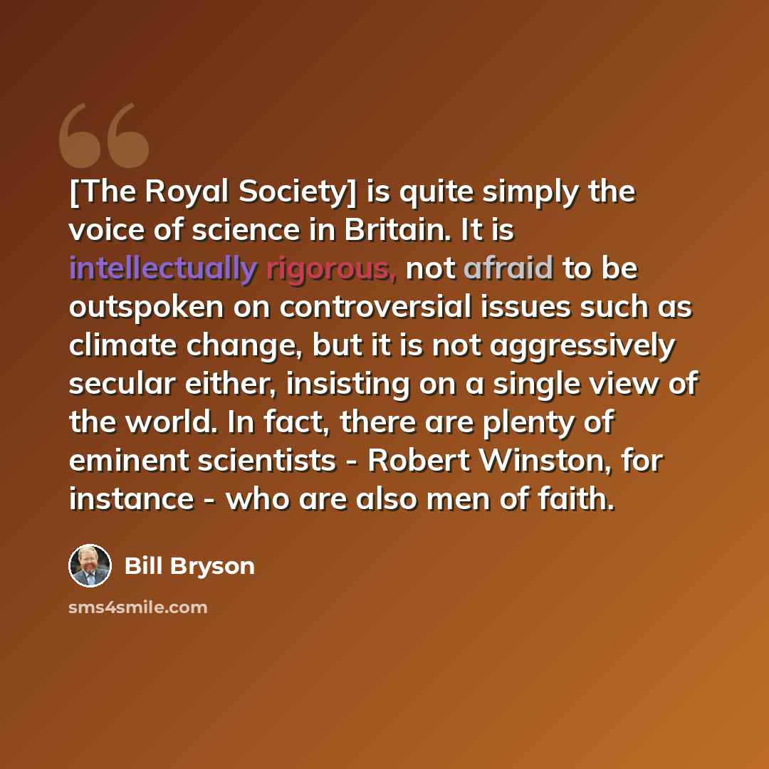 “[The Royal Society] is quite simply the voice of science in Britain. It is intellectually rigorous, not afraid to be outspoken on controversial issues such as climate change, but it is not aggressively secular either, insisting on a single view of the world. In fact, there are plenty of eminent…” quote by Bill Bryson