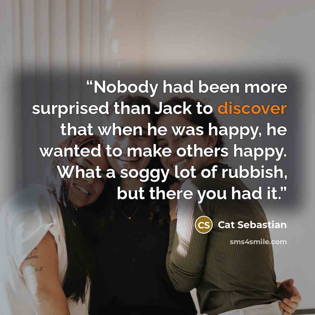 “Nobody had been more surprised than Jack to discover that when he was happy, he wanted to make others happy. What a soggy lot of rubbish, but there you had it.” quote by Cat Sebastian