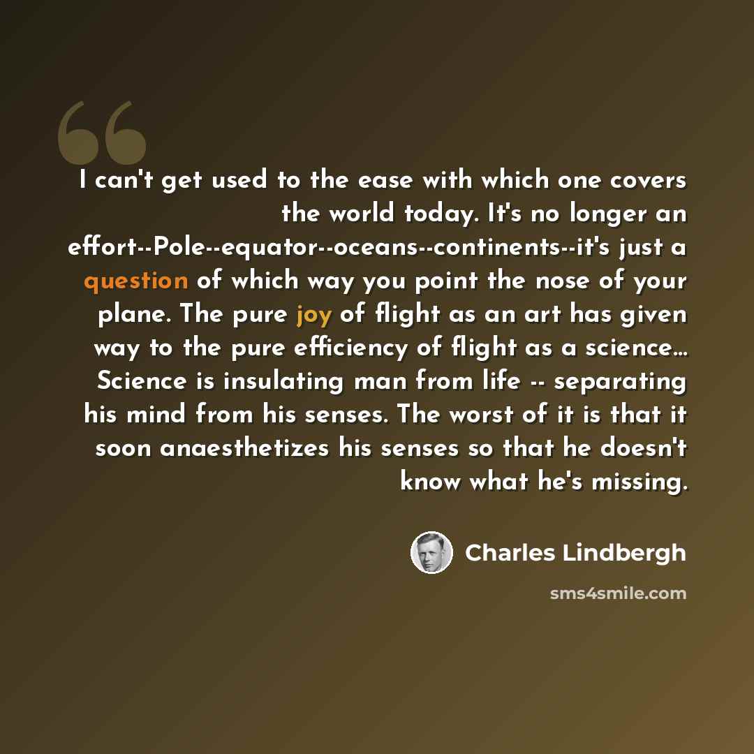 “I can't get used to the ease with which one covers the world today. It's no longer an effort--Pole--equator--oceans--continents--it's just a question of which way you point the nose of your plane. The pure joy of flight as an art has given way to the pure efficiency of flight as a science… Science…” quote by Charles Lindbergh