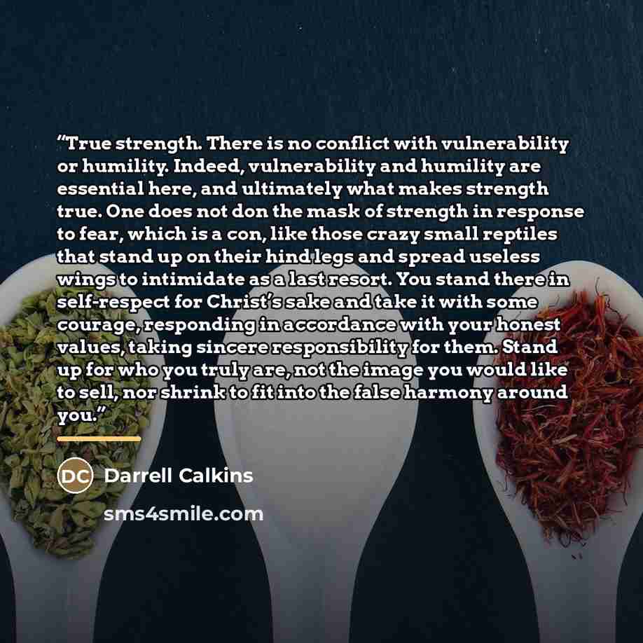 “True strength. There is no conflict with vulnerability or humility. Indeed, vulnerability and humility are essential here, and ultimately what makes strength true. One does not don the mask of strength in response to fear, which is a con, like those crazy small reptiles that stand up on their hind…” quote by Darrell Calkins