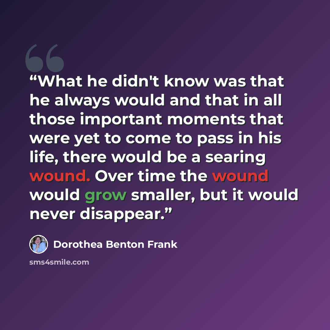 “What he didn't know was that he always would and that in all those important moments that were yet to come to pass in his life, there would be a searing wound. Over time the wound would grow smaller, but it would never disappear.” quote by Dorothea Benton Frank