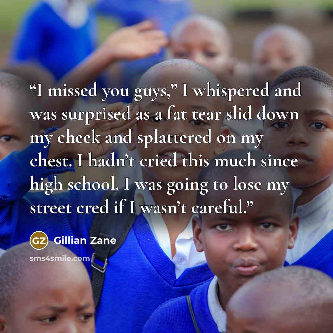 “I missed you guys,” I whispered and was surprised as a fat tear slid down my cheek and splattered on my chest. I hadn’t cried this much since high school. I was going to lose my street cred if I wasn’t careful.” quote by Gillian Zane