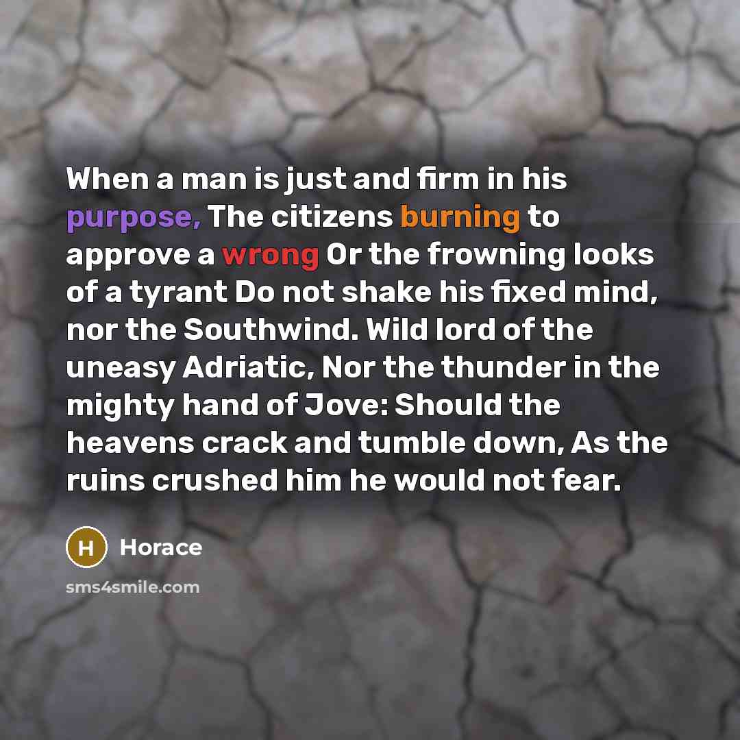 “When a man is just and firm in his purpose, The citizens burning to approve a wrong Or the frowning looks of a tyrant Do not shake his fixed mind, nor the Southwind. Wild lord of the uneasy Adriatic, Nor the thunder in the mighty hand of Jove: Should the heavens crack and tumble down, As the ruins…” quote by Horace