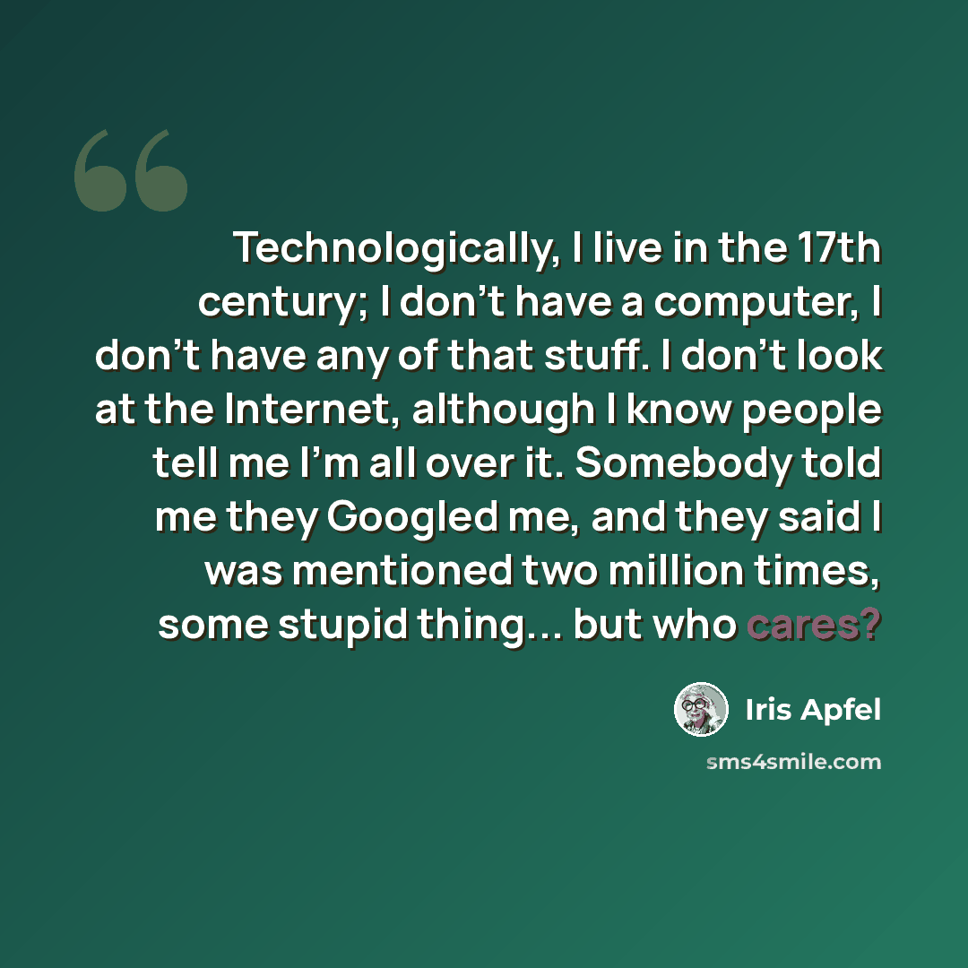 “Technologically, I live in the 17th century; I don't have a computer, I don't have any of that stuff. I don't look at the Internet, although I know people tell me I'm all over it. Somebody told me they Googled me, and they said I was mentioned two million times, some stupid thing... but who cares?” quote by Iris Apfel