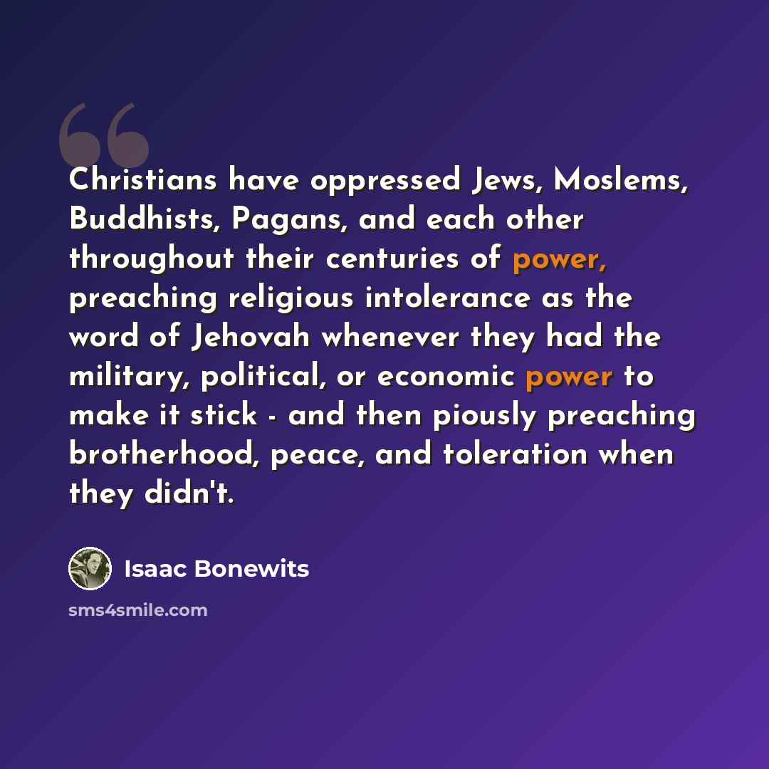 “Christians have oppressed Jews, Moslems, Buddhists, Pagans, and each other throughout their centuries of power, preaching religious intolerance as the word of Jehovah whenever they had the military, political, or economic power to make it stick - and then piously preaching brotherhood, peace, and…” quote by Isaac Bonewits