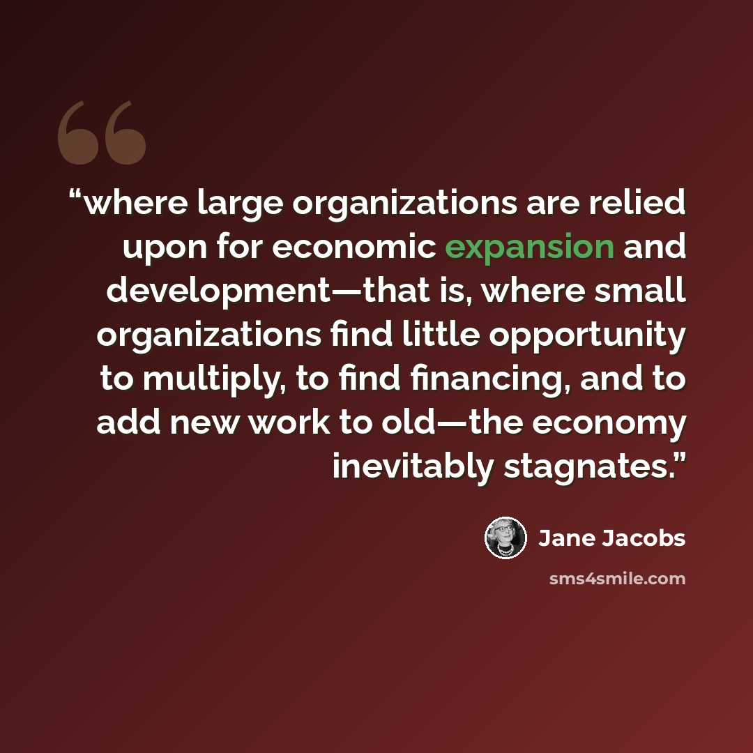 “where large organizations are relied upon for economic expansion and development—that is, where small organizations find little opportunity to multiply, to find financing, and to add new work to old—the economy inevitably stagnates.” quote by Jane Jacobs