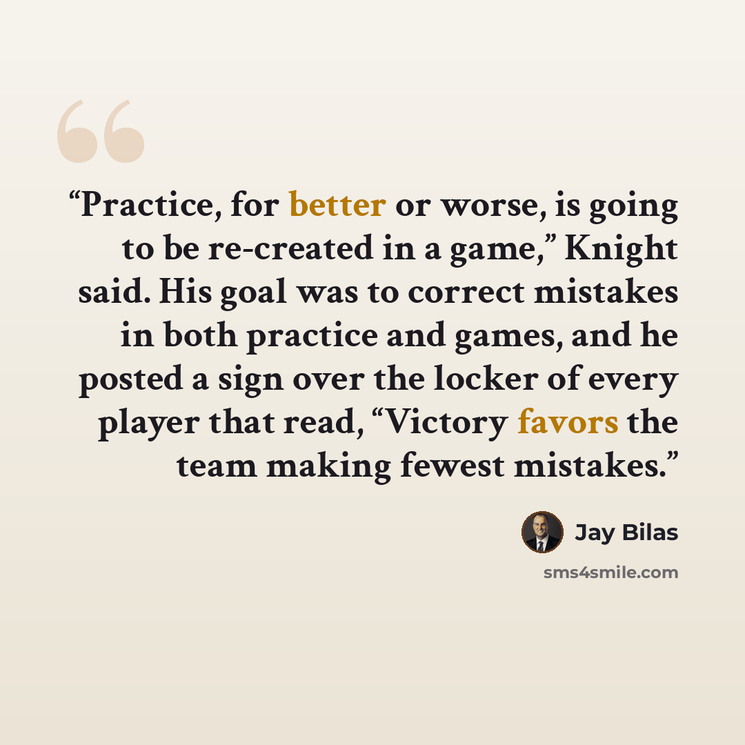 “Practice, for better or worse, is going to be re-created in a game,” Knight said. His goal was to correct mistakes in both practice and games, and he posted a sign over the locker of every player that read, “Victory favors the team making fewest mistakes.” quote by Jay Bilas
