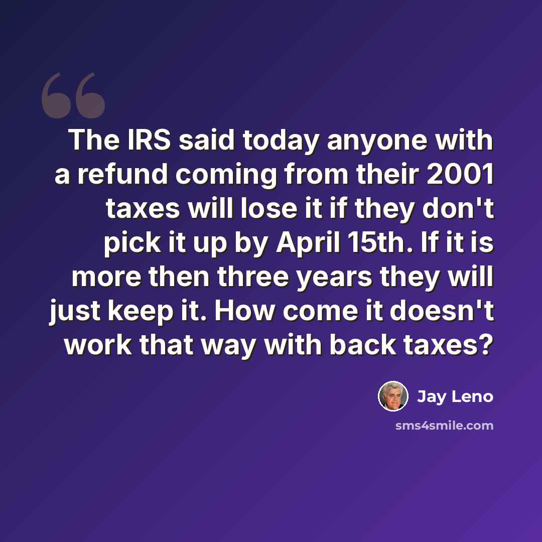 “The IRS said today anyone with a refund coming from their 2001 taxes will lose it if they don't pick it up by April 15th. If it is more then three years they will just keep it. How come it doesn't work that way with back taxes?” quote by Jay Leno
