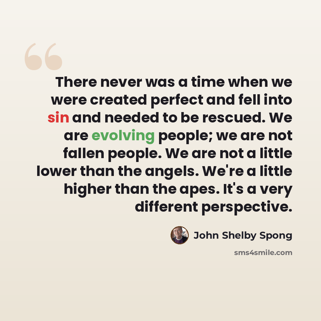 “There never was a time when we were created perfect and fell into sin and needed to be rescued. We are evolving people; we are not fallen people. We are not a little lower than the angels. We're a little higher than the apes. It's a very different perspective.” quote by John Shelby Spong