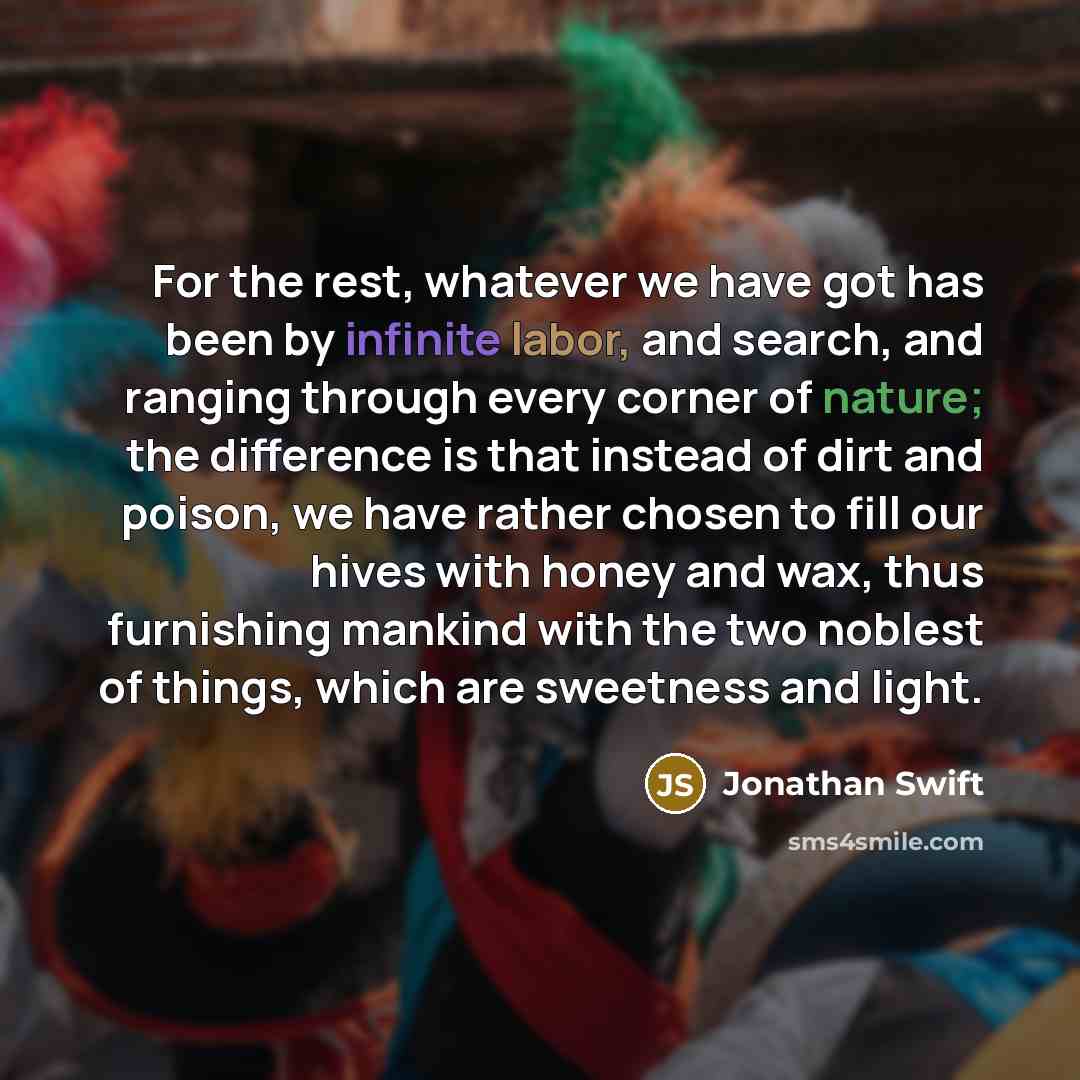 “For the rest, whatever we have got has been by infinite labor, and search, and ranging through every corner of nature; the difference is that instead of dirt and poison, we have rather chosen to fill our hives with honey and wax, thus furnishing mankind with the two noblest of things, which are…” quote by Jonathan Swift