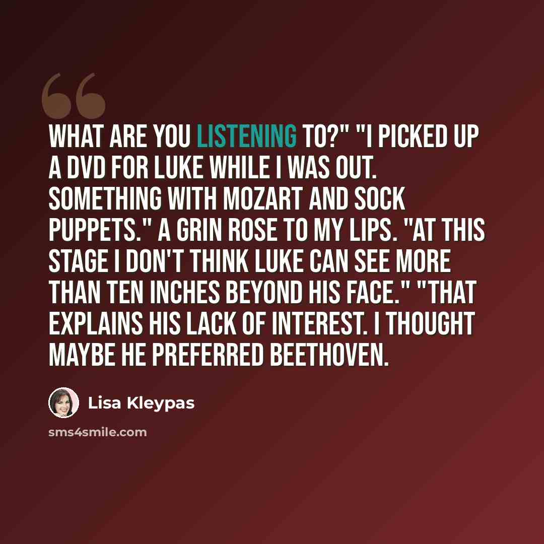 “What are you listening to?" "I picked up a DVD for Luke while I was out. Something with Mozart and sock puppets." A grin rose to my lips. "At this stage I don't think Luke can see more than ten inches beyond his face." "That explains his lack of interest. I thought maybe he preferred Beethoven.” quote by Lisa Kleypas