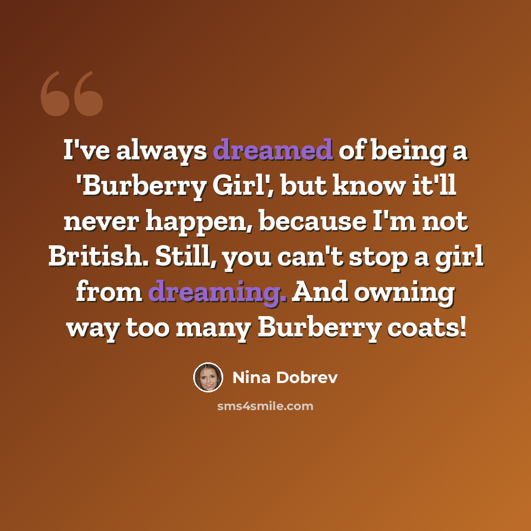 “I've always dreamed of being a 'Burberry Girl', but know it'll never happen, because I'm not British. Still, you can't stop a girl from dreaming. And owning way too many Burberry coats!” quote by Nina Dobrev