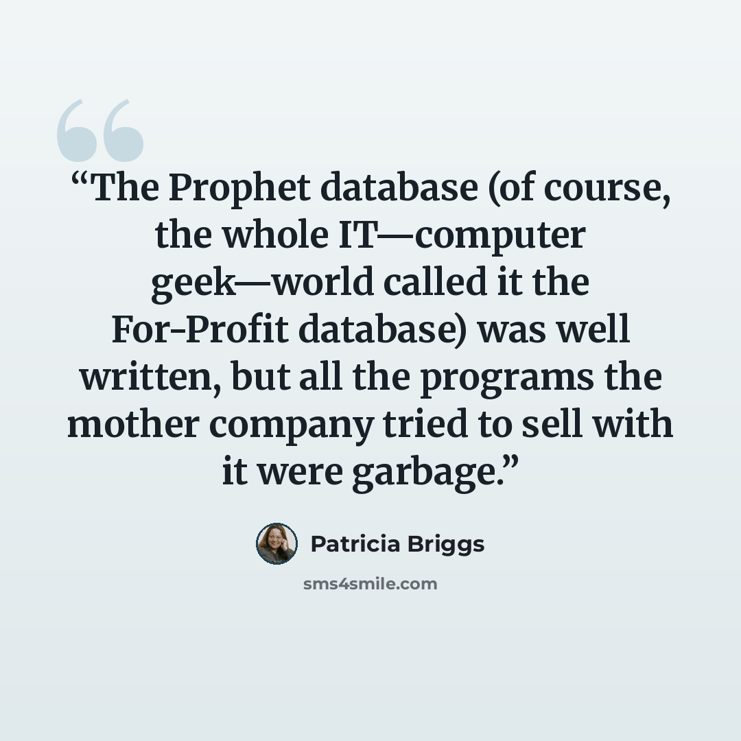 “The Prophet database (of course, the whole IT—computer geek—world called it the For-Profit database) was well written, but all the programs the mother company tried to sell with it were garbage.” quote by Patricia Briggs