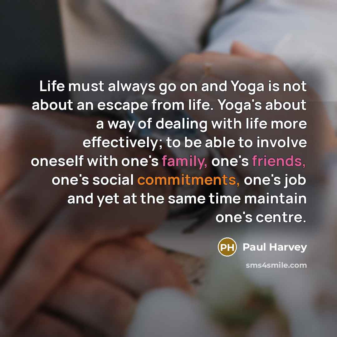 “Life must always go on and Yoga is not about an escape from life. Yoga's about a way of dealing with life more effectively; to be able to involve oneself with one's family, one's friends, one's social commitments, one's job and yet at the same time maintain one's centre.” quote by Paul Harvey