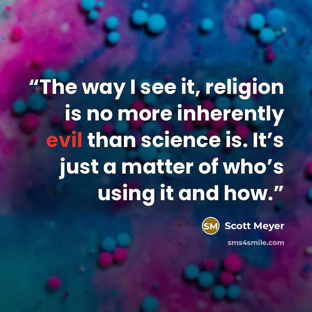 “The way I see it, religion is no more inherently evil than science is. It’s just a matter of who’s using it and how.” quote by Scott Meyer