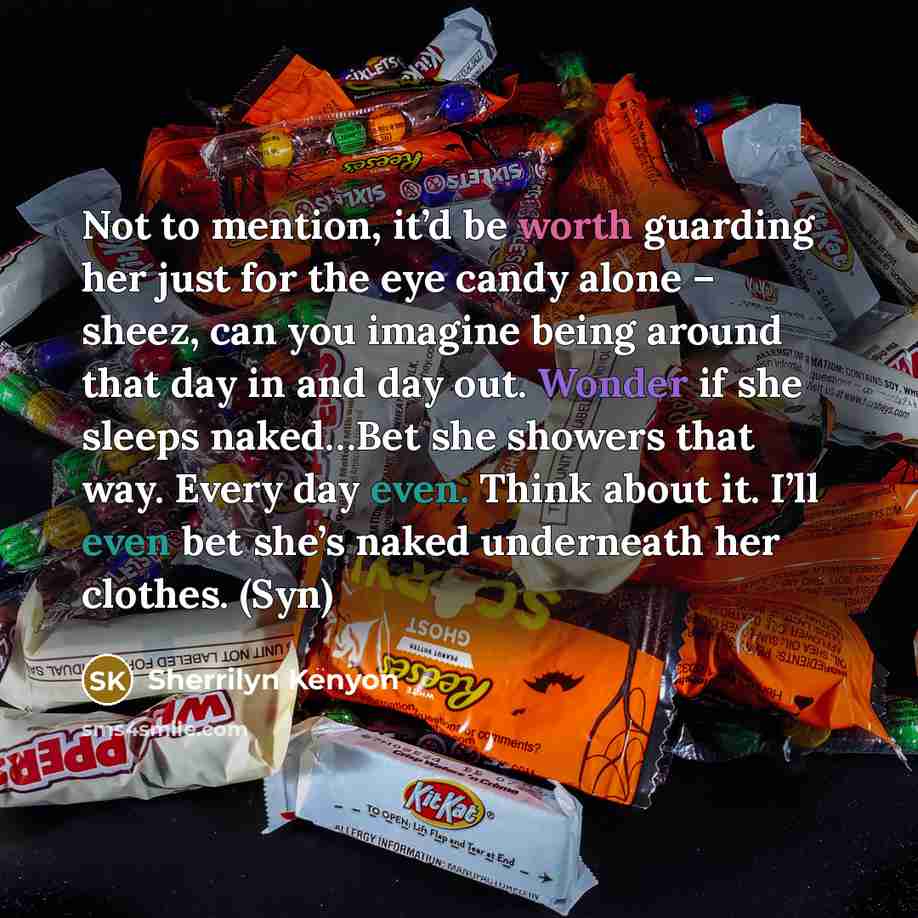 “Not to mention, it’d be worth guarding her just for the eye candy alone – sheez, can you imagine being around that day in and day out. Wonder if she sleeps naked…Bet she showers that way. Every day even. Think about it. I’ll even bet she’s naked underneath her clothes. (Syn)” quote by Sherrilyn Kenyon