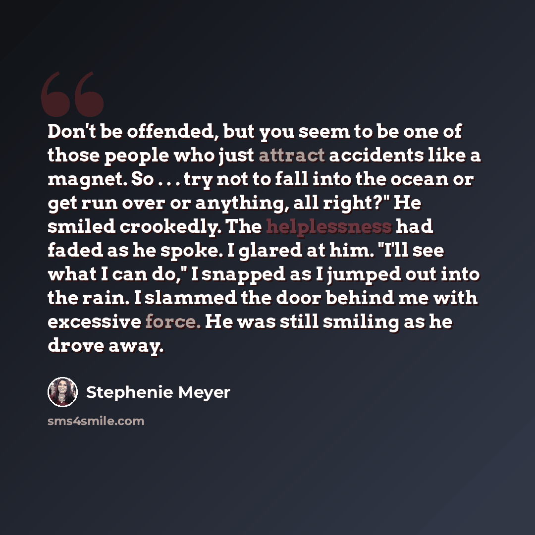 “Don't be offended, but you seem to be one of those people who just attract accidents like a magnet. So . . . try not to fall into the ocean or get run over or anything, all right?" He smiled crookedly. The helplessness had faded as he spoke. I glared at him. "I'll see what I can do," I snapped as…” quote by Stephenie Meyer