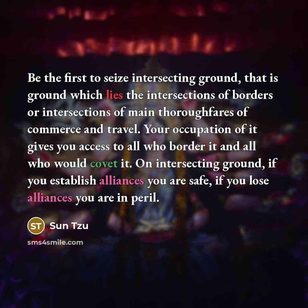 “Be the first to seize intersecting ground, that is ground which lies the intersections of borders or intersections of main thoroughfares of commerce and travel. Your occupation of it gives you access to all who border it and all who would covet it. On intersecting ground, if you establish…” quote by Sun Tzu