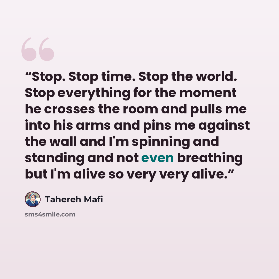 “Stop. Stop time. Stop the world. Stop everything for the moment he crosses the room and pulls me into his arms and pins me against the wall and I'm spinning and standing and not even breathing but I'm alive so very very alive.” quote by Tahereh Mafi