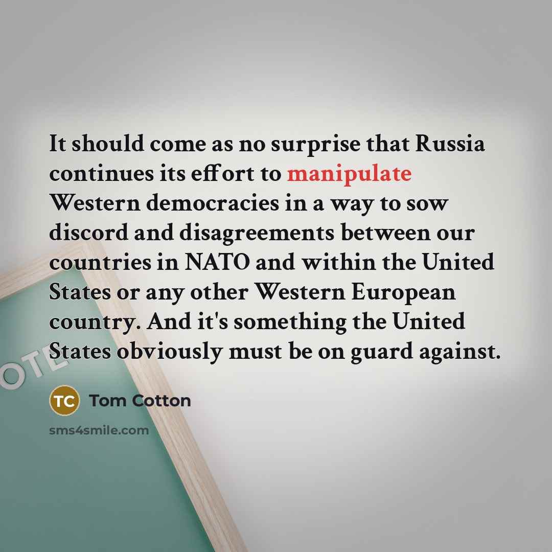 “It should come as no surprise that Russia continues its effort to manipulate Western democracies in a way to sow discord and disagreements between our countries in NATO and within the United States or any other Western European country. And it's something the United States obviously must be on…” quote by Tom Cotton