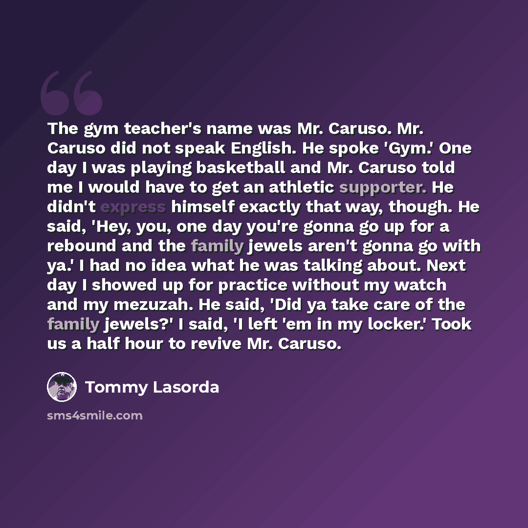 “The gym teacher's name was Mr. Caruso. Mr. Caruso did not speak English. He spoke 'Gym.' One day I was playing basketball and Mr. Caruso told me I would have to get an athletic supporter. He didn't express himself exactly that way, though. He said, 'Hey, you, one day you're gonna go up for a…” quote by Tommy Lasorda