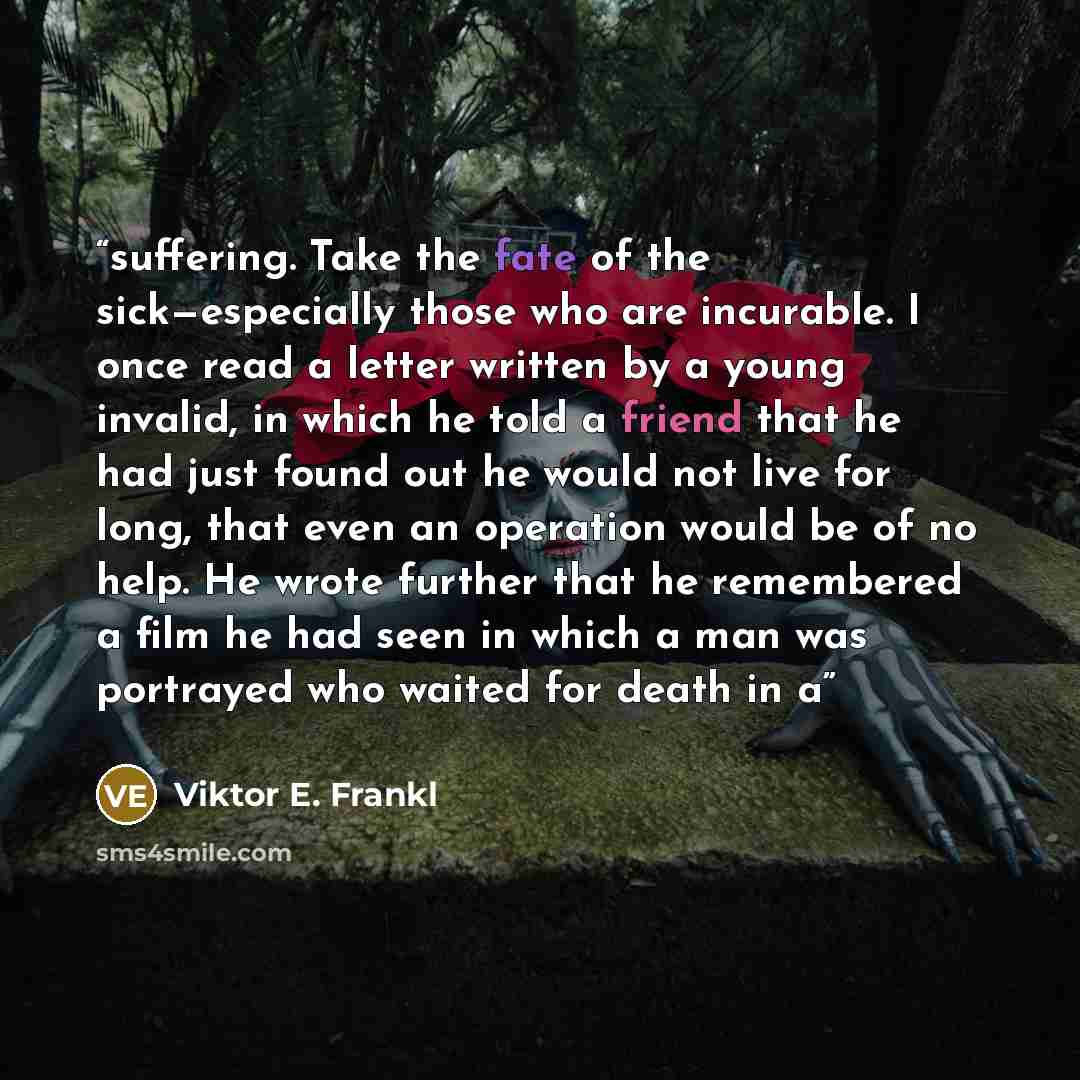 “suffering. Take the fate of the sick—especially those who are incurable. I once read a letter written by a young invalid, in which he told a friend that he had just found out he would not live for long, that even an operation would be of no help. He wrote further that he remembered a film he had…” quote by Viktor E. Frankl