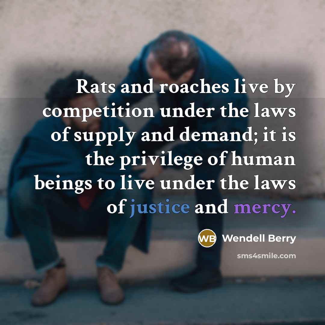 “Rats and roaches live by competition under the laws of supply and demand; it is the privilege of human beings to live under the laws of justice and mercy.” quote by Wendell Berry