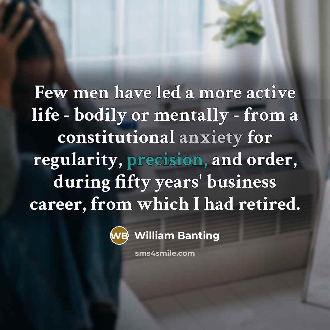 “Few men have led a more active life - bodily or mentally - from a constitutional anxiety for regularity, precision, and order, during fifty years' business career, from which I had retired.” quote by William Banting
