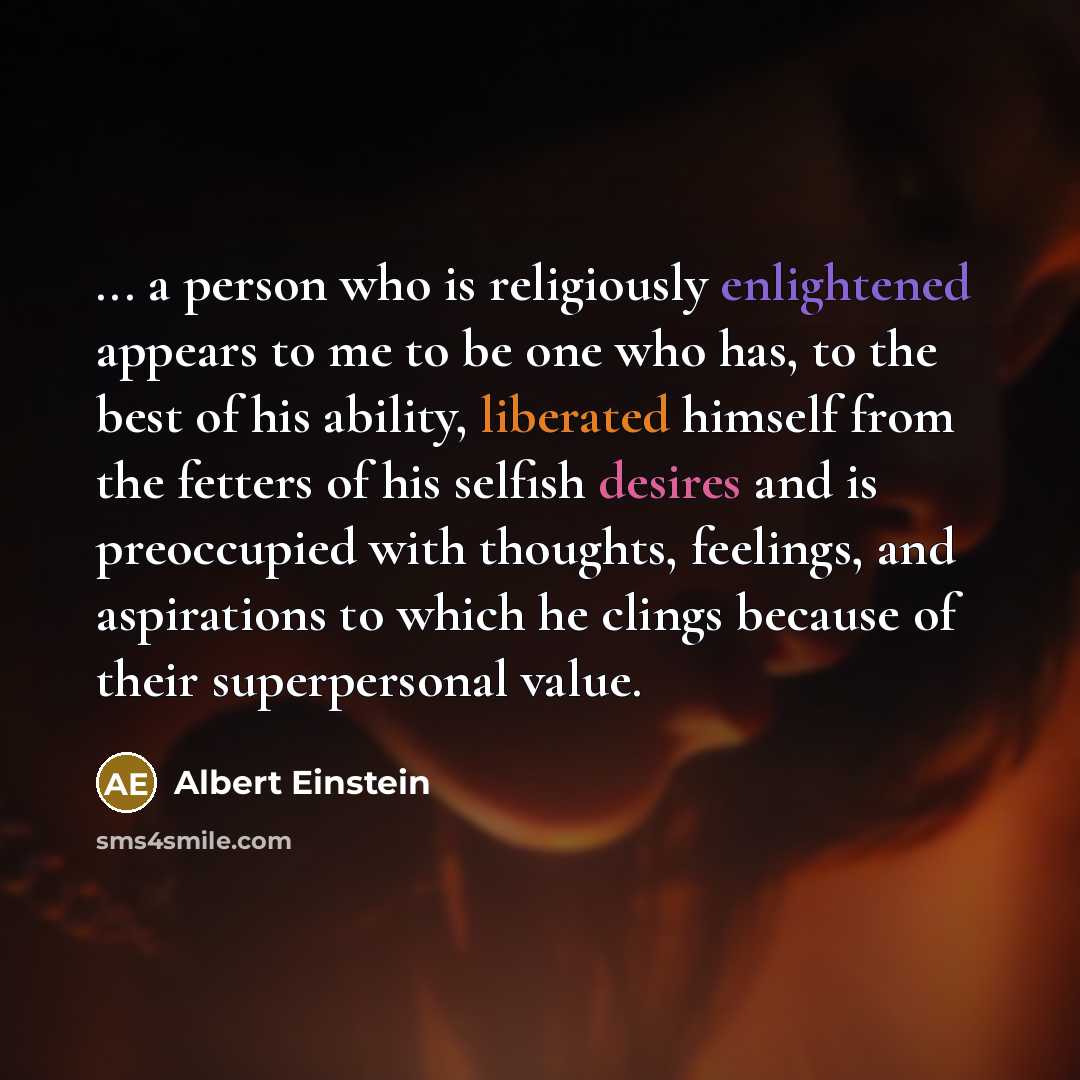 “... a person who is religiously enlightened appears to me to be one who has, to the best of his ability, liberated himself from the fetters of his selfish desires and is preoccupied with thoughts, feelings, and aspirations to which he clings because of their superpersonal value.” quote by Albert Einstein