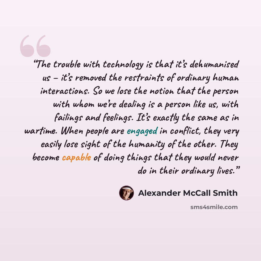 “The trouble with technology is that it’s dehumanised us – it’s removed the restraints of ordinary human interactions. So we lose the notion that the person with whom we’re dealing is a person like us, with failings and feelings. It’s exactly the same as in wartime. When people are engaged in…” quote by Alexander McCall Smith