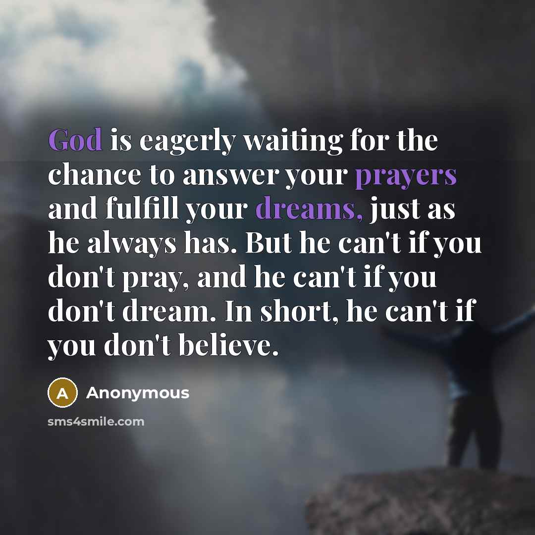 “God is eagerly waiting for the chance to answer your prayers and fulfill your dreams, just as he always has. But he can't if you don't pray, and he can't if you don't dream. In short, he can't if you don't believe.” quote by Anonymous