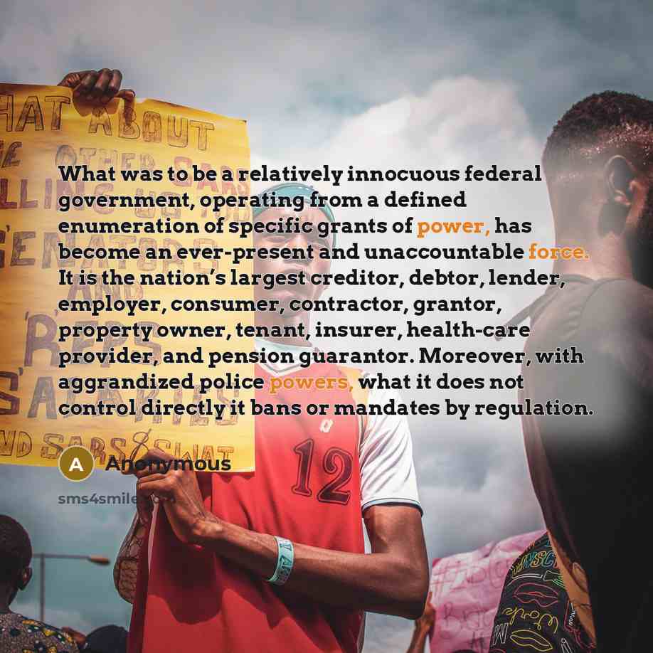 “What was to be a relatively innocuous federal government, operating from a defined enumeration of specific grants of power, has become an ever-present and unaccountable force. It is the nation’s largest creditor, debtor, lender, employer, consumer, contractor, grantor, property owner, tenant…” quote by Anonymous