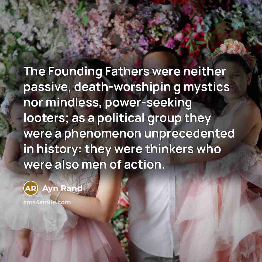 “The Founding Fathers were neither passive, death-worshipin g mystics nor mindless, power-seeking looters; as a political group they were a phenomenon unprecedented in history: they were thinkers who were also men of action.” quote by Ayn Rand