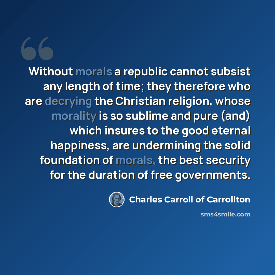 “Without morals a republic cannot subsist any length of time; they therefore who are decrying the Christian religion, whose morality is so sublime and pure (and) which insures to the good eternal happiness, are undermining the solid foundation of morals, the best security for the duration of free…” quote by Charles Carroll of Carrollton