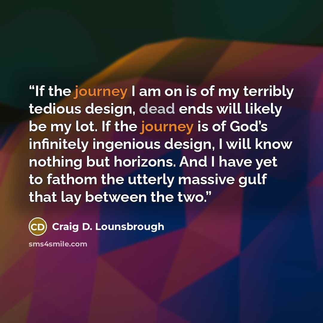“If the journey I am on is of my terribly tedious design, dead ends will likely be my lot. If the journey is of God’s infinitely ingenious design, I will know nothing but horizons. And I have yet to fathom the utterly massive gulf that lay between the two.” quote by Craig D. Lounsbrough
