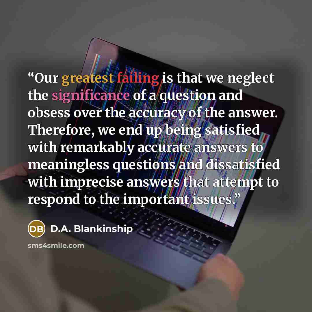 “Our greatest failing is that we neglect the significance of a question and obsess over the accuracy of the answer. Therefore, we end up being satisfied with remarkably accurate answers to meaningless questions and dissatisfied with imprecise answers that attempt to respond to the important issues.” quote by D.A. Blankinship