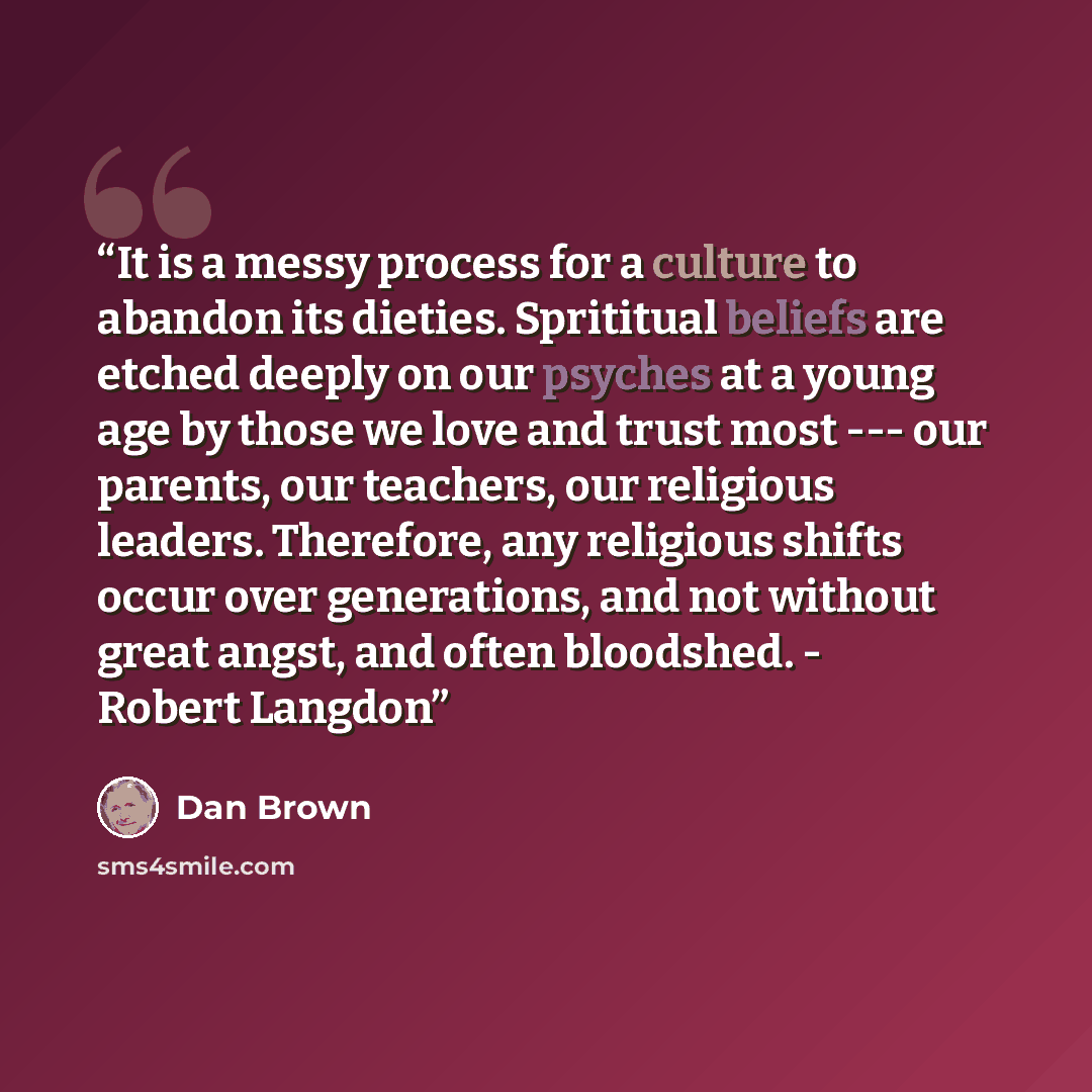 “It is a messy process for a culture to abandon its dieties. Sprititual beliefs are etched deeply on our psyches at a young age by those we love and trust most --- our parents, our teachers, our religious leaders. Therefore, any religious shifts occur over generations, and not without great angst…” quote by Dan Brown
