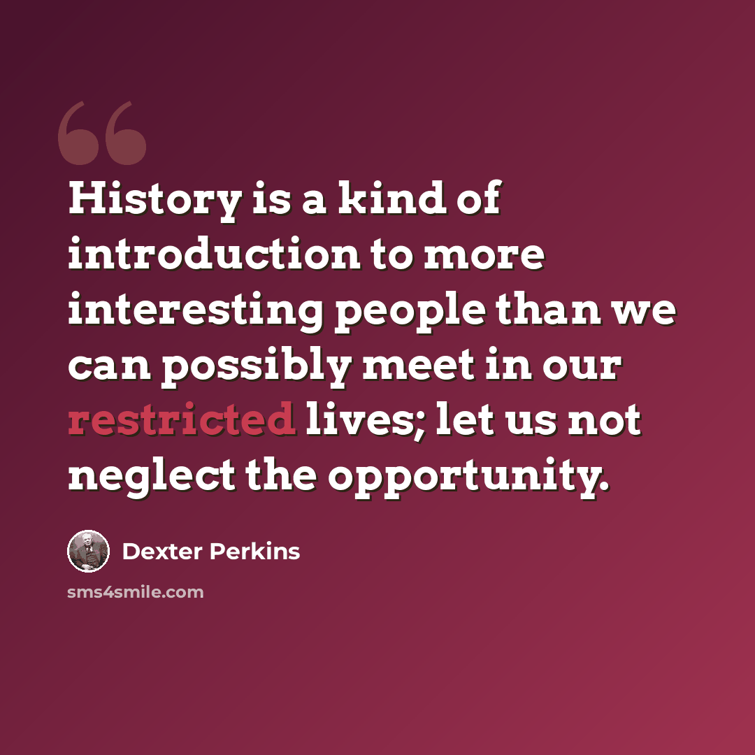 “History is a kind of introduction to more interesting people than we can possibly meet in our restricted lives; let us not neglect the opportunity.” quote by Dexter Perkins