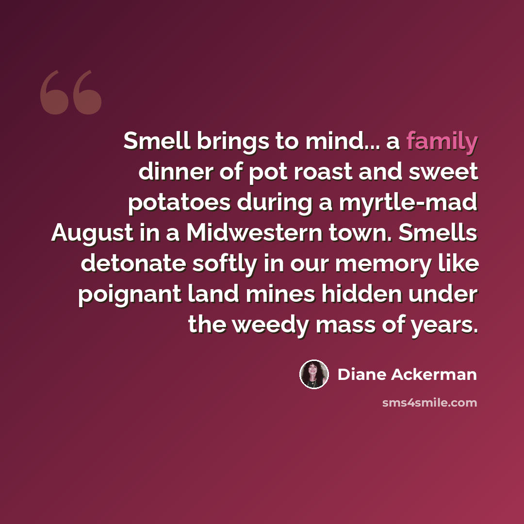“Smell brings to mind... a family dinner of pot roast and sweet potatoes during a myrtle-mad August in a Midwestern town. Smells detonate softly in our memory like poignant land mines hidden under the weedy mass of years.” quote by Diane Ackerman