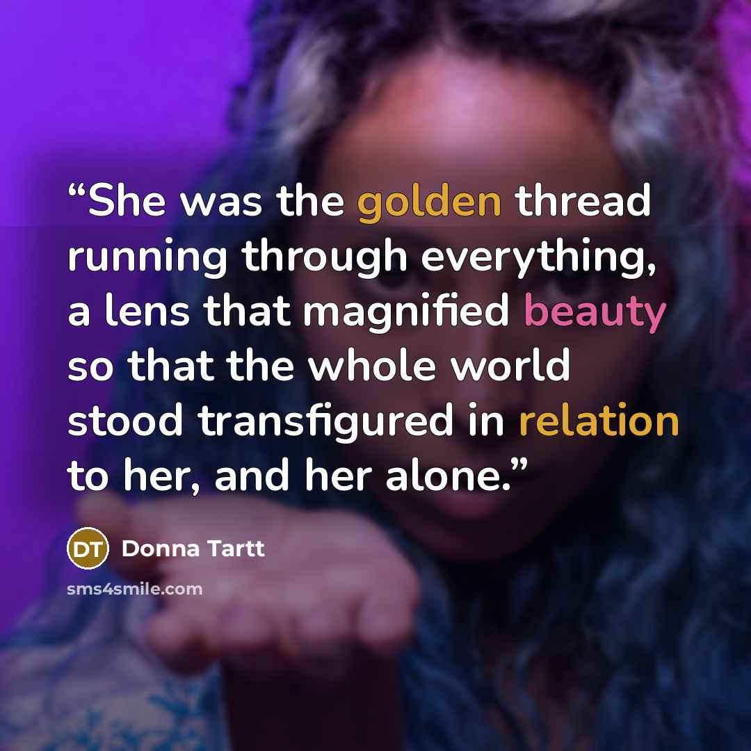 “She was the golden thread running through everything, a lens that magnified beauty so that the whole world stood transfigured in relation to her, and her alone.” quote by Donna Tartt