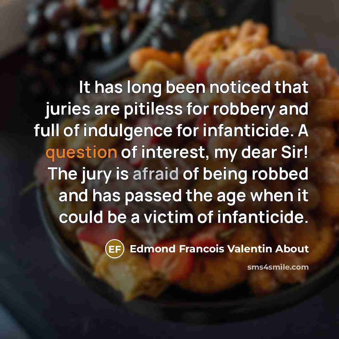 “It has long been noticed that juries are pitiless for robbery and full of indulgence for infanticide. A question of interest, my dear Sir! The jury is afraid of being robbed and has passed the age when it could be a victim of infanticide.” quote by Edmond Francois Valentin About
