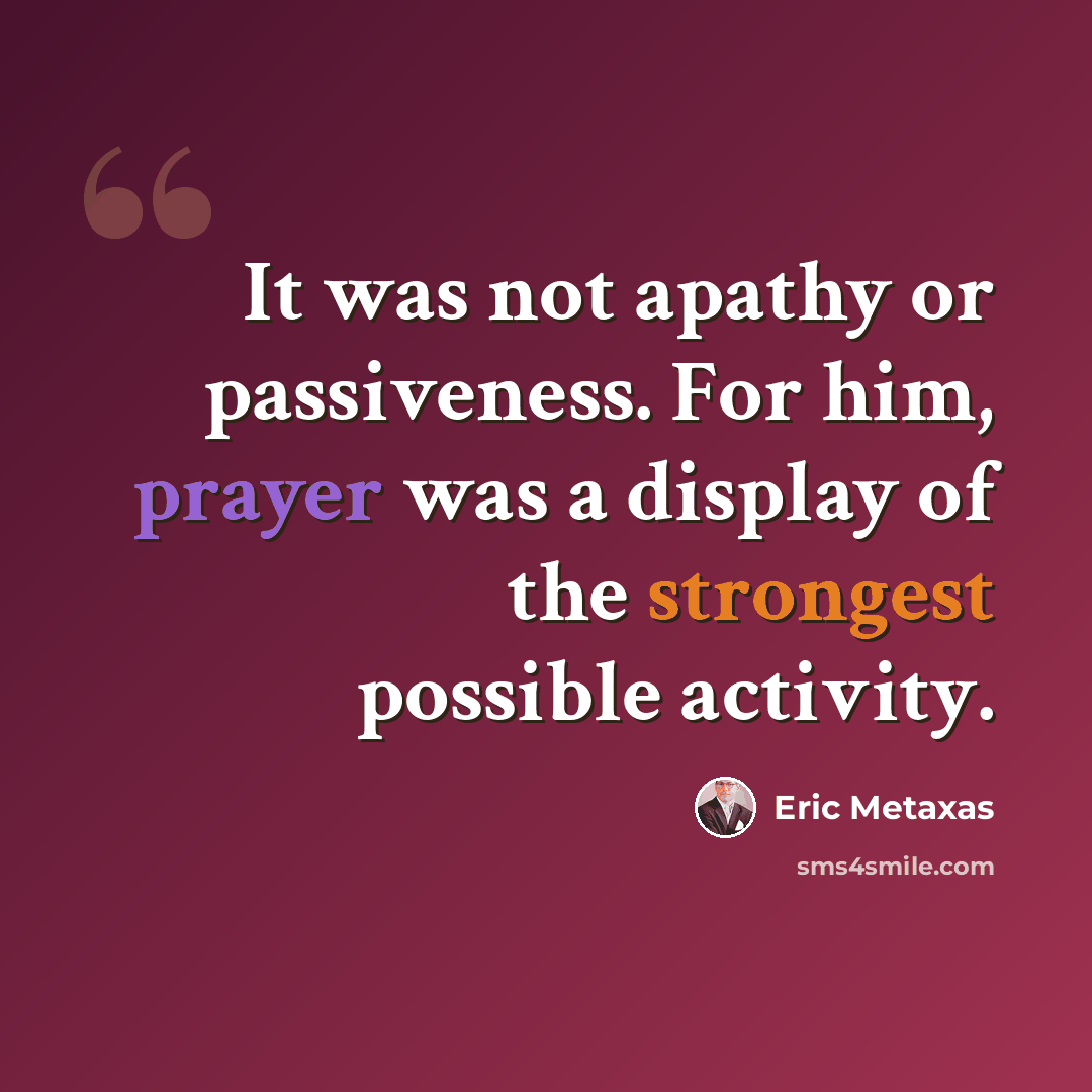 “It was not apathy or passiveness. For him, prayer was a display of the strongest possible activity.” quote by Eric Metaxas