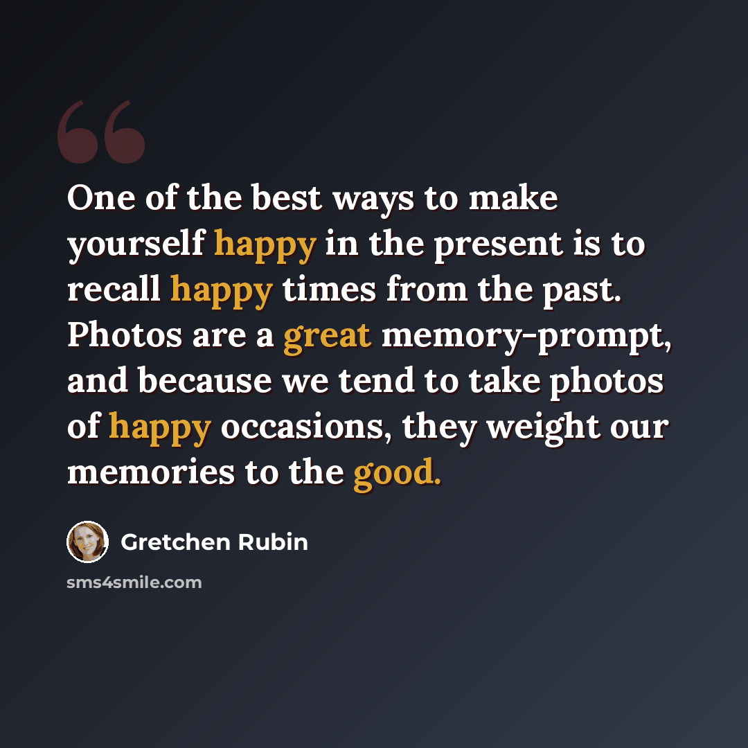 “One of the best ways to make yourself happy in the present is to recall happy times from the past. Photos are a great memory-prompt, and because we tend to take photos of happy occasions, they weight our memories to the good.” quote by Gretchen Rubin