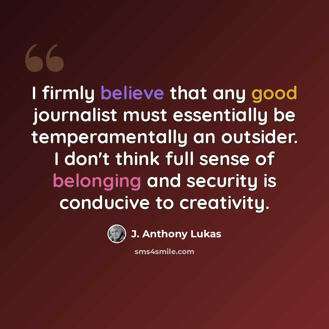 “I firmly believe that any good journalist must essentially be temperamentally an outsider. I don't think full sense of belonging and security is conducive to creativity.” quote by J. Anthony Lukas