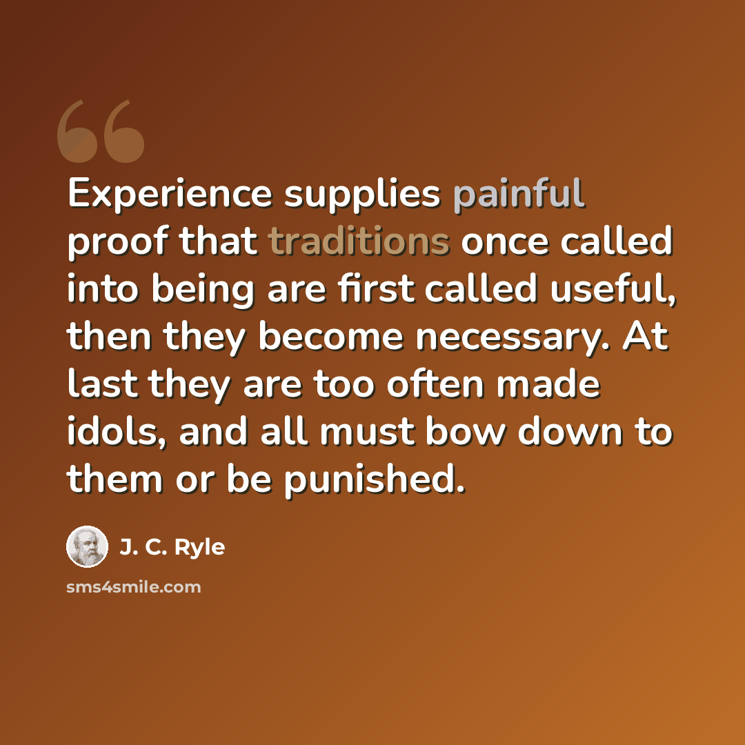 “Experience supplies painful proof that traditions once called into being are first called useful, then they become necessary. At last they are too often made idols, and all must bow down to them or be punished.” quote by J. C. Ryle