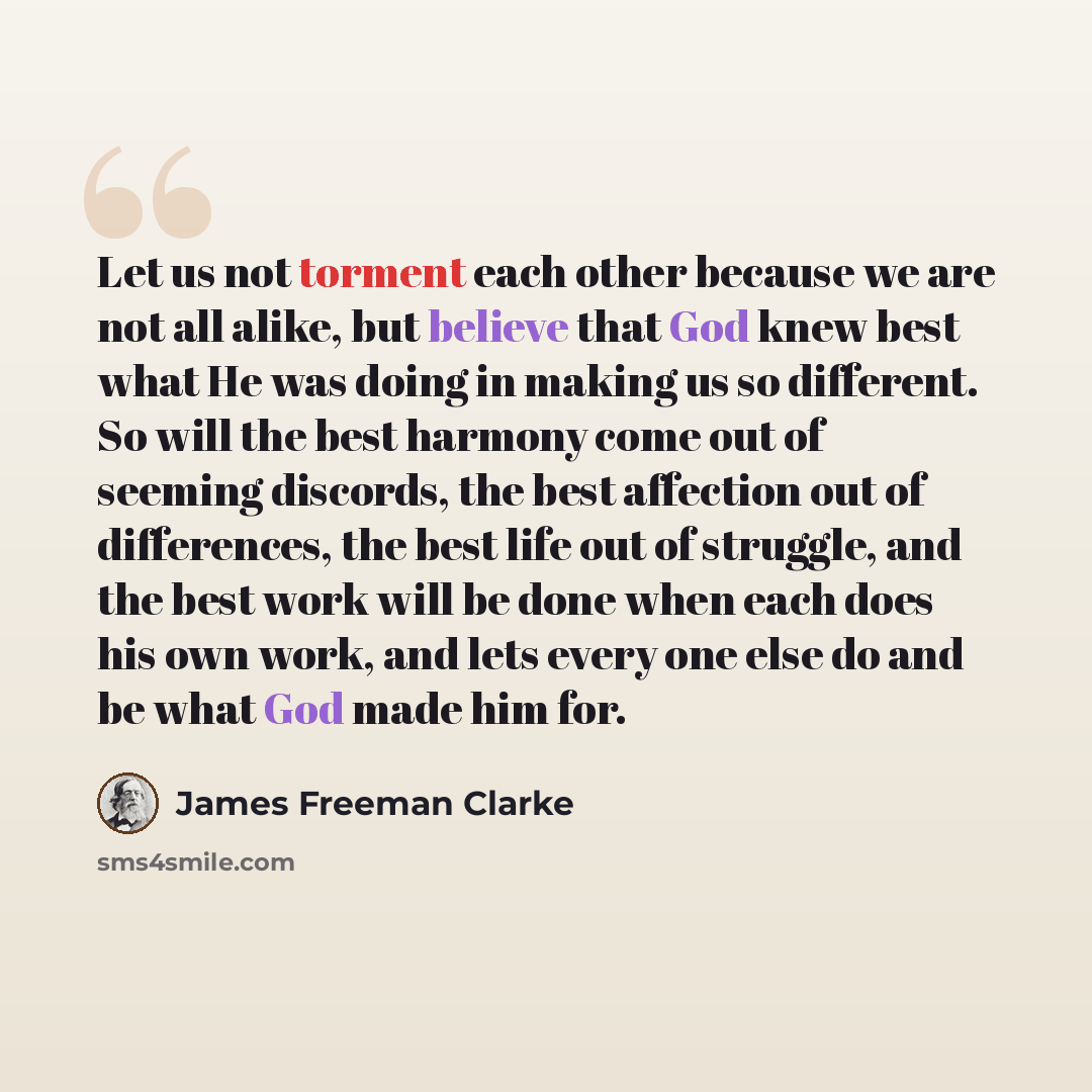 “Let us not torment each other because we are not all alike, but believe that God knew best what He was doing in making us so different. So will the best harmony come out of seeming discords, the best affection out of differences, the best life out of struggle, and the best work will be done when…” quote by James Freeman Clarke